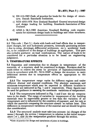 b)
4
4
I& : 835 ( Part 5 ) - 1987
DS 410-1983 Code of practice for loads for the design of struct-
ures. Danish Standards Institution.
NZS 4203-1976 New Zealand Standard General structural design
and design loading for building. Standards Association of New
Zealand.
ANSI A 58.1-1982 American Standard Building code require-
ments for minimum design loads in buildings and other structures.
i. SCOPE
1.1 This code ( Part 5 ) deals with loads and load effects due to temper-
ature changes, soil and hydrostatic pressures, internally generating stresses
( due to creep, shrinkage, differential settlement, etc ), accidental loads
etc, to be considered in the design of buildings as appropriate. This part
also includes guidance on load combinations. The nature of loads to be
considered for a particular situation is to be based on engineering
judgement.
2. TEMPERATURE EFFECTS
2.1 Expansion and contraction due to changes in temperature of the
materials of a structure shall be considered in design. Provision shall be
made either to relieve the stress by provision of expansion/contraction
joints in accordance with IS : 3414-1968* or design the structure to carry
additional stresses due to temperature effects as appropriate to the
problem.
2.1.1 The temperature range varies for different regions and under
different diurnal and seasonal conditions. The absolute maximum and
minimum temperature which may be expected in different localities in
the country are indicated in Fig. 1 and 2 respectively. These figures may
be used for guidance in assessing the maximum variations of temperature.
2.1.2 The temperatures indicated in Fig. 1 and 2 are the air tempera-
tures in the shade. The range of variation in temperature of the building
materials may be appreciably greater or less than the variation of air
temperature and is influenced by the condition of exposure and the rate at
which the materials composing the structure absorb or radiate heat. This
difference in temperature variations of the material and air should be given
due consideration.
2.1.3 The structural analysis must take into account: (a) changes of the
mean ( through the section ) temperature in relation to the initial temper-
ature ( st ), and (b) the temperature gradient through the section,
*Code of practicefor designand installationofjointsin buildings.
5
 