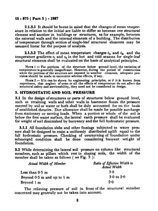 IS : 875 (.Part 5 ) - 1981
2.1.3.1 It should be borne in mind that the changes of mean temper-
ature in relation to the initial are liable to differ as between one structural
element and another in buildings or structures, as for example, between
the external walls and the internal elements of a building. The distribution
of temperature through section of single-leaf structural elements may be
assumed linear for the purpose of analysis.
2.1.3.2 The effect of mean temperature changes tl, and ts, and the
temperature gradients u1 and vs in the hot and cold seasons for single-leaf
structural elements shall be evaluated ori the basis of analytical principles.
Nom 1- For portions of the structure below ground level, the variation of
temperature is generally insignificant. However, during the period of construction
when the portions of the structure are exposed to weather elements, adequate pro-
vision should be made to encounter adverse effects, if any.
NOTE 2 - If it can be shown by engineering principles, 0; if it is known from
experience, that neglect of some or all the effects of tern erature do not affect the
structural safety and rerviceability, they need not be cons~3 ered in design.
3. HYDROSTATIC AND SOIL PRESSURE
3.1 In the design ofstructures or parts of structures below ground level,
such as retaining walls and ‘other walls in basement floors. the pressure
exerted by soil or water or both shall be duly accounted for on the basis
of established theories. Due allowance shall be made for possible surcharge
from stationary or moving loads. When a portion or whole of the soil is
below the free water surface, the lateral earth pressure shall be evaluated
for weight of soil diminished by buoyancy and the full hydrostatic pressure.
3.1.1 All foundation slabs and other footings subjected to water pres-
sure shall be designed to resist a uniformly distributed uplift equal to the
full hydrostatic pressure. Checking of overturning of foundation under
submerged condition shall be done considering buoyant wei ght of
foundation.
3.2 While determining the lateral soil pressure on column like structural
members, such as pillars which rest in sloping soils, the width of the
member shall be taken as follows ( see Fig. 3 ):
Actual Width of Member Ratio of Effective Width to
Actual Width
Less than O-5 m 3-o
Beyond 0.5 m and up to 1 m 3.0 to 2.0
Beyond 1 m 2-o
The relieving pressure of soil in front of the structural member
concerned may generally not be taken into account.
8
 