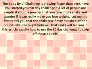 The Body By Vi Challenge is growing faster than ever, have
  you started your 90 day challenge? A lot of people are
 skeptical about a powder that you turn into a shake and
 wonder if it can really make you lose weight. Let me the
 first to tell you that the shake itself may not shed off the
 pounds like one might believe. That said I will tell you in
this article exactly how to use the 90 day challenge to strip
                       off those pounds.
 