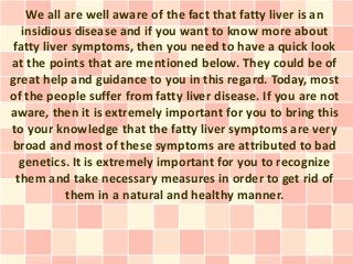 We all are well aware of the fact that fatty liver is an
  insidious disease and if you want to know more about
fatty liver symptoms, then you need to have a quick look
at the points that are mentioned below. They could be of
great help and guidance to you in this regard. Today, most
of the people suffer from fatty liver disease. If you are not
aware, then it is extremely important for you to bring this
to your knowledge that the fatty liver symptoms are very
broad and most of these symptoms are attributed to bad
  genetics. It is extremely important for you to recognize
 them and take necessary measures in order to get rid of
          them in a natural and healthy manner.
 