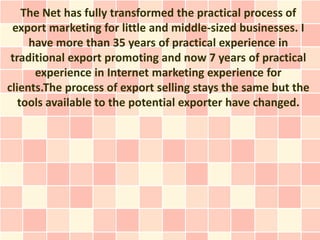 The Net has fully transformed the practical process of
 export marketing for little and middle-sized businesses. I
     have more than 35 years of practical experience in
 traditional export promoting and now 7 years of practical
      experience in Internet marketing experience for
clients.The process of export selling stays the same but the
   tools available to the potential exporter have changed.
 