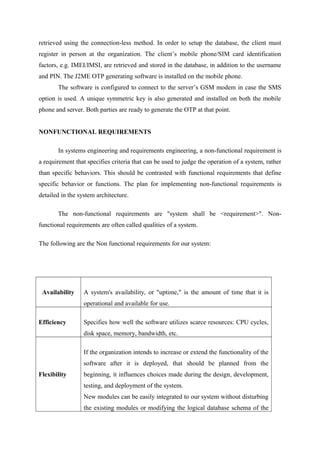 retrieved using the connection-less method. In order to setup the database, the client must
register in person at the organization. The client’s mobile phone/SIM card identification
factors, e.g. IMEI/IMSI, are retrieved and stored in the database, in addition to the username
and PIN. The J2ME OTP generating software is installed on the mobile phone.
The software is configured to connect to the server’s GSM modem in case the SMS
option is used. A unique symmetric key is also generated and installed on both the mobile
phone and server. Both parties are ready to generate the OTP at that point.
NONFUNCTIONAL REQUIREMENTS
In systems engineering and requirements engineering, a non-functional requirement is
a requirement that specifies criteria that can be used to judge the operation of a system, rather
than specific behaviors. This should be contrasted with functional requirements that define
specific behavior or functions. The plan for implementing non-functional requirements is
detailed in the system architecture.
The non-functional requirements are "system shall be <requirement>". Non-
functional requirements are often called qualities of a system.
The following are the Non functional requirements for our system:
Availability A system's availability, or "uptime," is the amount of time that it is
operational and available for use.
Efficiency Specifies how well the software utilizes scarce resources: CPU cycles,
disk space, memory, bandwidth, etc.
Flexibility
If the organization intends to increase or extend the functionality of the
software after it is deployed, that should be planned from the
beginning, it influences choices made during the design, development,
testing, and deployment of the system.
New modules can be easily integrated to our system without disturbing
the existing modules or modifying the logical database schema of the
 