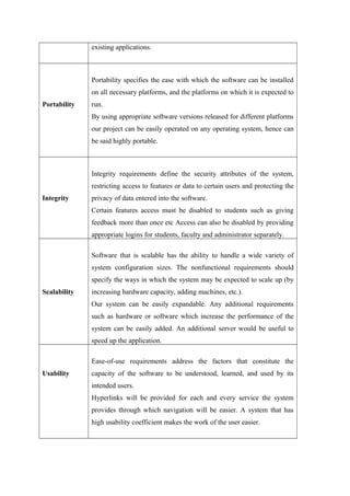 existing applications.
Portability
Portability specifies the ease with which the software can be installed
on all necessary platforms, and the platforms on which it is expected to
run.
By using appropriate software versions released for different platforms
our project can be easily operated on any operating system, hence can
be said highly portable.
Integrity
Integrity requirements define the security attributes of the system,
restricting access to features or data to certain users and protecting the
privacy of data entered into the software.
Certain features access must be disabled to students such as giving
feedback more than once etc Access can also be disabled by providing
appropriate logins for students, faculty and administrator separately.
Scalability
Software that is scalable has the ability to handle a wide variety of
system configuration sizes. The nonfunctional requirements should
specify the ways in which the system may be expected to scale up (by
increasing hardware capacity, adding machines, etc.).
Our system can be easily expandable. Any additional requirements
such as hardware or software which increase the performance of the
system can be easily added. An additional server would be useful to
speed up the application.
Usability
Ease-of-use requirements address the factors that constitute the
capacity of the software to be understood, learned, and used by its
intended users.
Hyperlinks will be provided for each and every service the system
provides through which navigation will be easier. A system that has
high usability coefficient makes the work of the user easier.
 