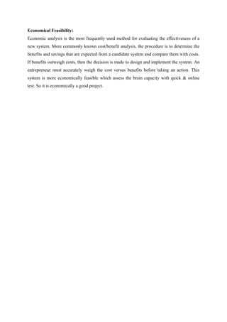 Economical Feasibility:
Economic analysis is the most frequently used method for evaluating the effectiveness of a
new system. More commonly known cost/benefit analysis, the procedure is to determine the
benefits and savings that are expected from a candidate system and compare them with costs.
If benefits outweigh costs, then the decision is made to design and implement the system. An
entrepreneur must accurately weigh the cost versus benefits before taking an action. This
system is more economically feasible which assess the brain capacity with quick & online
test. So it is economically a good project.
 