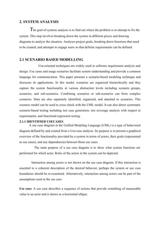 2. SYSTEM ANALYSIS
The goal of systems analysis is to find out where the problem is in attempt to fix the
system. This step involves breaking down the system in different pieces and drawing
diagrams to analyze the situation. Analyses project goals, breaking down functions that need
to be created, and attempts to engage users so that definite requirements can be defined.
2.1 SCENARIO BASED MODELLING
Use-oriented techniques are widely used in software requirement analysis and
design. Use cases and usage scenarios facilitate system understanding and provide a common
language for communication. This paper presents a scenario-based modeling technique and
discusses its applications. In this model, scenarios are organized hierarchically and they
capture the system functionality at various abstraction levels including scenario groups,
scenarios, and sub-scenarios. Combining scenarios or sub-scenarios can form complex
scenarios. Data are also separately identified, organized, and attached to scenarios. This
scenario model can be used to cross check with the UML model. It can also direct systematic
scenario-based testing including test case generation, test coverage analysis with respect to
requirements, and functional regression testing.
2.1.1 IDENTIFIED USECASES
A use case diagram in the Unified Modeling Language (UML) is a type of behavioral
diagram defined by and created from a Use-case analysis. Its purpose is to present a graphical
overview of the functionality provided by a system in terms of actors, their goals (represented
as use cases), and any dependencies between those use cases
The main purpose of a use case diagram is to show what system functions are
performed for which actor. Roles of the actors in the system can be depicted.
Interaction among actors is not shown on the use case diagram. If this interaction is
essential to a coherent description of the desired behavior, perhaps the system or use case
boundaries should be re-examined. Alternatively, interaction among actors can be part of the
assumptions used in the use case.
Use case: A use case describes a sequence of actions that provide something of measurable
value to an actor and is drawn as a horizontal ellipse.
 