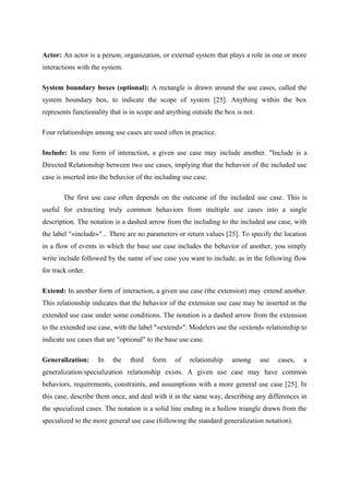 Actor: An actor is a person, organization, or external system that plays a role in one or more
interactions with the system.
System boundary boxes (optional): A rectangle is drawn around the use cases, called the
system boundary box, to indicate the scope of system [25]. Anything within the box
represents functionality that is in scope and anything outside the box is not.
Four relationships among use cases are used often in practice.
Include: In one form of interaction, a given use case may include another. "Include is a
Directed Relationship between two use cases, implying that the behavior of the included use
case is inserted into the behavior of the including use case.
The first use case often depends on the outcome of the included use case. This is
useful for extracting truly common behaviors from multiple use cases into a single
description. The notation is a dashed arrow from the including to the included use case, with
the label "«include»"... There are no parameters or return values [25]. To specify the location
in a flow of events in which the base use case includes the behavior of another, you simply
write include followed by the name of use case you want to include, as in the following flow
for track order.
Extend: In another form of interaction, a given use case (the extension) may extend another.
This relationship indicates that the behavior of the extension use case may be inserted in the
extended use case under some conditions. The notation is a dashed arrow from the extension
to the extended use case, with the label "«extend»". Modelers use the «extend» relationship to
indicate use cases that are "optional" to the base use case.
Generalization: In the third form of relationship among use cases, a
generalization/specialization relationship exists. A given use case may have common
behaviors, requirements, constraints, and assumptions with a more general use case [25]. In
this case, describe them once, and deal with it in the same way, describing any differences in
the specialized cases. The notation is a solid line ending in a hollow triangle drawn from the
specialized to the more general use case (following the standard generalization notation).
 