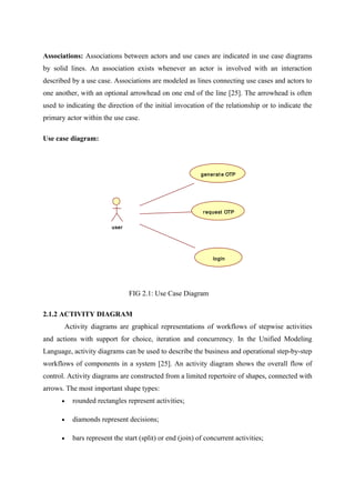Associations: Associations between actors and use cases are indicated in use case diagrams
by solid lines. An association exists whenever an actor is involved with an interaction
described by a use case. Associations are modeled as lines connecting use cases and actors to
one another, with an optional arrowhead on one end of the line [25]. The arrowhead is often
used to indicating the direction of the initial invocation of the relationship or to indicate the
primary actor within the use case.
Use case diagram:
user
generat e OTP
request OTP
login
FIG 2.1: Use Case Diagram
2.1.2 ACTIVITY DIAGRAM
Activity diagrams are graphical representations of workflows of stepwise activities
and actions with support for choice, iteration and concurrency. In the Unified Modeling
Language, activity diagrams can be used to describe the business and operational step-by-step
workflows of components in a system [25]. An activity diagram shows the overall flow of
control. Activity diagrams are constructed from a limited repertoire of shapes, connected with
arrows. The most important shape types:
• rounded rectangles represent activities;
• diamonds represent decisions;
• bars represent the start (split) or end (join) of concurrent activities;
 