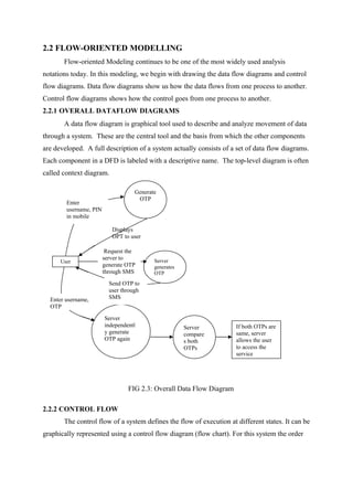 2.2 FLOW-ORIENTED MODELLING
Flow-oriented Modeling continues to be one of the most widely used analysis
notations today. In this modeling, we begin with drawing the data flow diagrams and control
flow diagrams. Data flow diagrams show us how the data flows from one process to another.
Control flow diagrams shows how the control goes from one process to another.
2.2.1 OVERALL DATAFLOW DIAGRAMS
A data flow diagram is graphical tool used to describe and analyze movement of data
through a system. These are the central tool and the basis from which the other components
are developed. A full description of a system actually consists of a set of data flow diagrams.
Each component in a DFD is labeled with a descriptive name. The top-level diagram is often
called context diagram.
FIG 2.3: Overall Data Flow Diagram
2.2.2 CONTROL FLOW
The control flow of a system defines the flow of execution at different states. It can be
graphically represented using a control flow diagram (flow chart). For this system the order
User
Generate
OTP
Displays
OPT to user
Enter
username, PIN
in mobile
Server
independentl
y generate
OTP again
Server
compare
s both
OTPs
If both OTPs are
same, server
allows the user
to access the
service
Enter username,
OTP
Server
generates
OTP
Request the
server to
generate OTP
through SMS
Send OTP to
user through
SMS
 