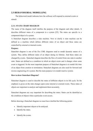 2.3 BEHAVIOURIAL MODELLING
The behavioral model indicates how the software will respond to external events or
stimuli.
2.3.1. STATE CHART DIAGRAM
The name of the diagram itself clarifies the purpose of the diagram and other details. It
describes different states of a component in a system [25]. The states are specific to a
component/object of a system.
A Statechart diagram describes a state machine. Now to clarify it state machine can be
defined as a machine which defines different states of an object and these states are
controlled by external or internal events.
Purpose:
Statechart diagram is one of the five UML diagrams used to model dynamic nature of a
system. They define different states of an object during its lifetime. And these states are
changed by events.. Statechart diagram describes the flow of control from one state to another
state. States are defined as a condition in which an object exists and it changes when some
event is triggered. So the most important purpose of Statechart diagram is to model life time
of an object from creation to termination. Statechart diagrams are also used for forward and
reverse engineering of a system. But the main purpose is to model reactive system.
How to draw Statechart Diagram?
Statechart diagram is used to describe the states of different objects in its life cycle. So the
emphasis is given on the state changes upon some internal or external events. These states of
objects are important to analyze and implement them accurately.
Statechart diagrams are very important for describing the states. States can be identified as
the condition of objects when a particular event occurs.
Before drawing a Statechart diagram we must have clarified the following points:
• Identify important objects to be analyzed.
• Identify the states.
• Identify the events.
 