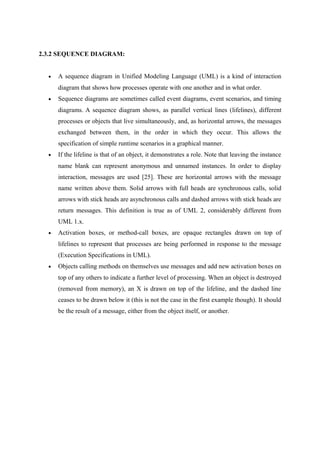2.3.2 SEQUENCE DIAGRAM:
• A sequence diagram in Unified Modeling Language (UML) is a kind of interaction
diagram that shows how processes operate with one another and in what order.
• Sequence diagrams are sometimes called event diagrams, event scenarios, and timing
diagrams. A sequence diagram shows, as parallel vertical lines (lifelines), different
processes or objects that live simultaneously, and, as horizontal arrows, the messages
exchanged between them, in the order in which they occur. This allows the
specification of simple runtime scenarios in a graphical manner.
• If the lifeline is that of an object, it demonstrates a role. Note that leaving the instance
name blank can represent anonymous and unnamed instances. In order to display
interaction, messages are used [25]. These are horizontal arrows with the message
name written above them. Solid arrows with full heads are synchronous calls, solid
arrows with stick heads are asynchronous calls and dashed arrows with stick heads are
return messages. This definition is true as of UML 2, considerably different from
UML 1.x.
• Activation boxes, or method-call boxes, are opaque rectangles drawn on top of
lifelines to represent that processes are being performed in response to the message
(Execution Specifications in UML).
• Objects calling methods on themselves use messages and add new activation boxes on
top of any others to indicate a further level of processing. When an object is destroyed
(removed from memory), an X is drawn on top of the lifeline, and the dashed line
ceases to be drawn below it (this is not the case in the first example though). It should
be the result of a message, either from the object itself, or another.
 