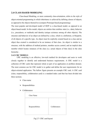 2.4 CLASS BASED MODELING
Class-based Modeling, or more commonly class-orientation, refers to the style of
object-oriented programming in which inheritance is achieved by defining classes of objects;
as opposed to the objects themselves (compare Prototype-based programming).
The most popular and developed model of OOP is a class-based model, as opposed to an
object-based model. In this model, objects are entities that combine state (i.e., data), behavior
(i.e., procedures, or methods) and identity (unique existence among all other objects). The
structure and behavior of an object are defined by a class, which is a definition, or blueprint,
of all objects of a specific type. An object must be explicitly created based on a class and an
object thus created is considered to be an instance of that class. An object is similar to a
structure, with the addition of method pointers, member access control, and an implicit data
member which locates instances of the class (i.e. actual objects of that class) in the class
hierarchy .
2.4.2 CRC MODELS
CRC modeling is an effective, low-tech method for developers and users to work
closely together to identify and understand business requirements. A CRC model is a
collection of CRC cards that represent whole or part of an application or problem domain.
The most common use for CRC model is to gather and define the user requirements for an
object-oriented application. The bellow figure presents an example CRC card. A CRC card
(class, responsibility, collaboration card) is a standard index card that has been divided into
three sections.
 Class name
 Responsibilities
 Collaborators
Fig 2.7: CRC card layout
Class Name
Responsibilities Collaborators
 