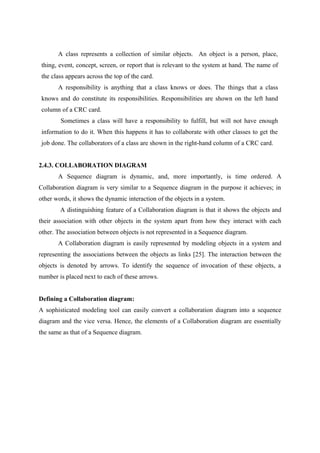 A class represents a collection of similar objects. An object is a person, place,
thing, event, concept, screen, or report that is relevant to the system at hand. The name of
the class appears across the top of the card.
A responsibility is anything that a class knows or does. The things that a class
knows and do constitute its responsibilities. Responsibilities are shown on the left hand
column of a CRC card.
Sometimes a class will have a responsibility to fulfill, but will not have enough
information to do it. When this happens it has to collaborate with other classes to get the
job done. The collaborators of a class are shown in the right-hand column of a CRC card.
2.4.3. COLLABORATION DIAGRAM
A Sequence diagram is dynamic, and, more importantly, is time ordered. A
Collaboration diagram is very similar to a Sequence diagram in the purpose it achieves; in
other words, it shows the dynamic interaction of the objects in a system.
A distinguishing feature of a Collaboration diagram is that it shows the objects and
their association with other objects in the system apart from how they interact with each
other. The association between objects is not represented in a Sequence diagram.
A Collaboration diagram is easily represented by modeling objects in a system and
representing the associations between the objects as links [25]. The interaction between the
objects is denoted by arrows. To identify the sequence of invocation of these objects, a
number is placed next to each of these arrows.
Defining a Collaboration diagram:
A sophisticated modeling tool can easily convert a collaboration diagram into a sequence
diagram and the vice versa. Hence, the elements of a Collaboration diagram are essentially
the same as that of a Sequence diagram.
 