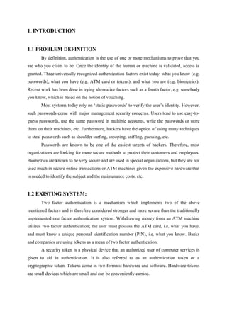 1. INTRODUCTION
1.1 PROBLEM DEFINITION
By definition, authentication is the use of one or more mechanisms to prove that you
are who you claim to be. Once the identity of the human or machine is validated, access is
granted. Three universally recognized authentication factors exist today: what you know (e.g.
passwords), what you have (e.g. ATM card or tokens), and what you are (e.g. biometrics).
Recent work has been done in trying alternative factors such as a fourth factor, e.g. somebody
you know, which is based on the notion of vouching.
Most systems today rely on ‘static passwords’ to verify the user’s identity. However,
such passwords come with major management security concerns. Users tend to use easy-to-
guess passwords, use the same password in multiple accounts, write the passwords or store
them on their machines, etc. Furthermore, hackers have the option of using many techniques
to steal passwords such as shoulder surfing, snooping, sniffing, guessing, etc.
Passwords are known to be one of the easiest targets of hackers. Therefore, most
organizations are looking for more secure methods to protect their customers and employees.
Biometrics are known to be very secure and are used in special organizations, but they are not
used much in secure online transactions or ATM machines given the expensive hardware that
is needed to identify the subject and the maintenance costs, etc.
1.2 EXISTING SYSTEM:
Two factor authentication is a mechanism which implements two of the above
mentioned factors and is therefore considered stronger and more secure than the traditionally
implemented one factor authentication system. Withdrawing money from an ATM machine
utilizes two factor authentication; the user must possess the ATM card, i.e. what you have,
and must know a unique personal identification number (PIN), i.e. what you know. Banks
and companies are using tokens as a mean of two factor authentication.
A security token is a physical device that an authorized user of computer services is
given to aid in authentication. It is also referred to as an authentication token or a
cryptographic token. Tokens come in two formats: hardware and software. Hardware tokens
are small devices which are small and can be conveniently carried.
 