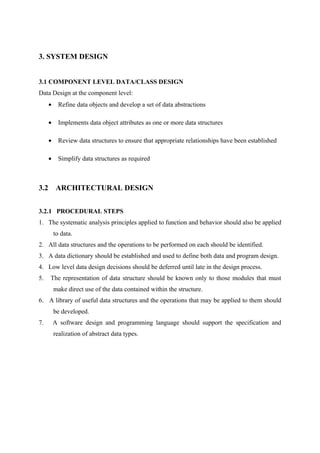3. SYSTEM DESIGN
3.1 COMPONENT LEVEL DATA/CLASS DESIGN
Data Design at the component level:
• Refine data objects and develop a set of data abstractions
• Implements data object attributes as one or more data structures
• Review data structures to ensure that appropriate relationships have been established
• Simplify data structures as required
3.2 ARCHITECTURAL DESIGN
3.2.1 PROCEDURAL STEPS
1. The systematic analysis principles applied to function and behavior should also be applied
to data.
2. All data structures and the operations to be performed on each should be identified.
3. A data dictionary should be established and used to define both data and program design.
4. Low level data design decisions should be deferred until late in the design process.
5. The representation of data structure should be known only to those modules that must
make direct use of the data contained within the structure.
6. A library of useful data structures and the operations that may be applied to them should
be developed.
7. A software design and programming language should support the specification and
realization of abstract data types.
 