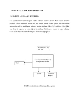 3.2.2 ARCHITECTURAL DESIGN DIAGRAMS
i) CONTEXT LEVEL ARCHITECTURE:
The Architectural Context diagram for the software is shown below. As it is clear from the
diagram, various actors are admin, staff and student, which use the system. The subordinate
systems that will be used by the software are the database (ORACLE) and Java. Also JDBC
thin driver is required to connect java to database. Maintenance system is super ordinate,
which needs the software for testing and maintenance purposes.
FIG 3.1: context level architecture of the system
Maintenance and
self test
User
J2ME Database
(Oracle)
Two factor authentication
using mobile phones
 