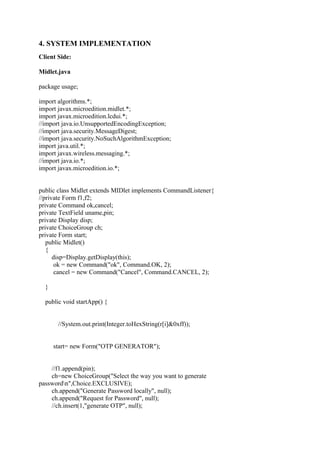 4. SYSTEM IMPLEMENTATION
Client Side:
Midlet.java
package usage;
import algorithms.*;
import javax.microedition.midlet.*;
import javax.microedition.lcdui.*;
//import java.io.UnsupportedEncodingException;
//import java.security.MessageDigest;
//import java.security.NoSuchAlgorithmException;
import java.util.*;
import javax.wireless.messaging.*;
//import java.io.*;
import javax.microedition.io.*;
public class Midlet extends MIDlet implements CommandListener{
//private Form f1,f2;
private Command ok,cancel;
private TextField uname,pin;
private Display disp;
private ChoiceGroup ch;
private Form start;
public Midlet()
{
disp=Display.getDisplay(this);
ok = new Command("ok", Command.OK, 2);
cancel = new Command("Cancel", Command.CANCEL, 2);
}
public void startApp() {
//System.out.print(Integer.toHexString(r[i]&0xff));
start= new Form("OTP GENERATOR");
//f1.append(pin);
ch=new ChoiceGroup("Select the way you want to generate
passwordn",Choice.EXCLUSIVE);
ch.append("Generate Password locally", null);
ch.append("Request for Password", null);
//ch.insert(1,"generate OTP", null);
 