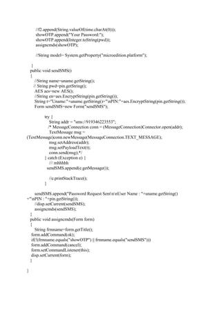 //f2.append(String.valueOf(time.charAt(0)));
showOTP.append("Your Password:");
showOTP.append(Integer.toString(pwd));
assigncmds(showOTP);
//String model= System.getProperty("microedition.platform");
}
public void sendSMS()
{
//String name=uname.getString();
// String pwd=pin.getString();
AES aes=new AES();
//String en=aes.EncryptString(pin.getString());
String t="Uname:"+uname.getString()+"nPIN:"+aes.EncryptString(pin.getString());
Form sendSMS=new Form("sendSMS");
try {
String addr = "sms://919346223553";
/* MessageConnection conn = (MessageConnection)Connector.open(addr);
TextMessage msg =
(TextMessage)conn.newMessage(MessageConnection.TEXT_MESSAGE);
msg.setAddress(addr);
msg.setPayloadText(t);
conn.send(msg);*/
} catch (Exception e) {
/// mhhhhh
sendSMS.append(e.getMessage());
//e.printStackTrace();
}
sendSMS.append("Password Request SentnnUser Name : "+uname.getString()
+"nPIN : "+pin.getString());
//disp.setCurrent(sendSMS);
assigncmds(sendSMS);
}
public void assigncmds(Form form)
{
String frmname=form.getTitle();
form.addCommand(ok);
if(!(frmname.equals("showOTP") || frmname.equals("sendSMS")))
form.addCommand(cancel);
form.setCommandListener(this);
disp.setCurrent(form);
}
}
 