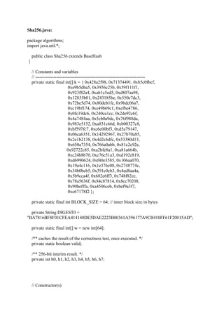 Sha256.java:
package algorithms;
import java.util.*;
public class Sha256 extends BaseHash
{
// Constants and variables
// -------------------------------------------------------------------------
private static final int[] k = { 0x428a2f98, 0x71374491, 0xb5c0fbcf,
0xe9b5dba5, 0x3956c25b, 0x59f111f1,
0x923f82a4, 0xab1c5ed5, 0xd807aa98,
0x12835b01, 0x243185be, 0x550c7dc3,
0x72be5d74, 0x80deb1fe, 0x9bdc06a7,
0xc19bf174, 0xe49b69c1, 0xefbe4786,
0x0fc19dc6, 0x240ca1cc, 0x2de92c6f,
0x4a7484aa, 0x5cb0a9dc, 0x76f988da,
0x983e5152, 0xa831c66d, 0xb00327c8,
0xbf597fc7, 0xc6e00bf3, 0xd5a79147,
0x06ca6351, 0x14292967, 0x27b70a85,
0x2e1b2138, 0x4d2c6dfc, 0x53380d13,
0x650a7354, 0x766a0abb, 0x81c2c92e,
0x92722c85, 0xa2bfe8a1, 0xa81a664b,
0xc24b8b70, 0xc76c51a3, 0xd192e819,
0xd6990624, 0xf40e3585, 0x106aa070,
0x19a4c116, 0x1e376c08, 0x2748774c,
0x34b0bcb5, 0x391c0cb3, 0x4ed8aa4a,
0x5b9cca4f, 0x682e6ff3, 0x748f82ee,
0x78a5636f, 0x84c87814, 0x8cc70208,
0x90befffa, 0xa4506ceb, 0xbef9a3f7,
0xc67178f2 };
private static final int BLOCK_SIZE = 64; // inner block size in bytes
private String DIGEST0 =
"BA7816BF8F01CFEA414140DE5DAE2223B00361A396177A9CB410FF61F20015AD";
private static final int[] w = new int[64];
/** caches the result of the correctness test, once executed. */
private static boolean valid;
/** 256-bit interim result. */
private int h0, h1, h2, h3, h4, h5, h6, h7;
// Constructor(s)
 