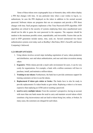 Some of these tokens store cryptographic keys or biometric data, while others display
a PIN that changes with time. At any particular time when a user wishes to log-in, i.e.
authenticate, he uses the PIN displayed on the token in addition to his normal account
password. Software tokens are programs that run on computers and provide a PIN those
changes with time. Such programs implement a One Time Password (OTP) algorithm. OTP
algorithms are critical to the security of systems employing them since unauthorized users
should not be able to guess the next password in the sequence. The sequence should be
random to the maximum possible extent, unpredictable, and irreversible. Factors that can be
used in OTP generation include names, time, seed, etc. Several commercial two factor
authentication systems exist today such as BestBuy’s BesToken, RSA’s SecurID, and Secure
Computing’s Safeword.
1.2.1 DISADVANTAGES:
1. Using tokens involves several steps including registration of users, token production
and distribution, user and token authentication, and user and token revocation among
others
2. Expensive: While tokens provide a much safer environment for users, it can be very
costly for organizations. For example, a bank with a million customers will have to
purchase, install, and maintain a million tokens.
3. Training to use tokens: Furthermore, the bank has to provide continuous support for
training customers on how to use the tokens.
4. Replacement if token gets stolen or broke: The banks have to also be ready to
provide replacements if a token breaks or gets stolen. Replacing a token is a lot more
expensive than replacing an ATM card or resetting a password.
5. need to carry multiple tokens: From the customer’s prospective, having an account
with more than one bank means the need to carry and maintain several tokens which
constitute a big inconvenience and can lead to tokens being lost, stolen, or broken. In
many cases, the customers are charged for each token.
 