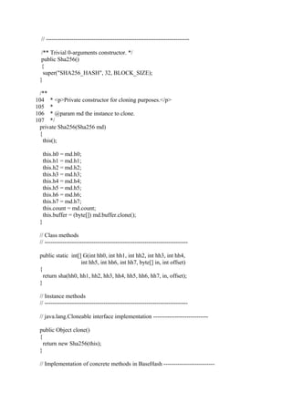 // -------------------------------------------------------------------------
/** Trivial 0-arguments constructor. */
public Sha256()
{
super("SHA256_HASH", 32, BLOCK_SIZE);
}
/**
104 * <p>Private constructor for cloning purposes.</p>
105 *
106 * @param md the instance to clone.
107 */
private Sha256(Sha256 md)
{
this();
this.h0 = md.h0;
this.h1 = md.h1;
this.h2 = md.h2;
this.h3 = md.h3;
this.h4 = md.h4;
this.h5 = md.h5;
this.h6 = md.h6;
this.h7 = md.h7;
this.count = md.count;
this.buffer = (byte[]) md.buffer.clone();
}
// Class methods
// -------------------------------------------------------------------------
public static int[] G(int hh0, int hh1, int hh2, int hh3, int hh4,
int hh5, int hh6, int hh7, byte[] in, int offset)
{
return sha(hh0, hh1, hh2, hh3, hh4, hh5, hh6, hh7, in, offset);
}
// Instance methods
// -------------------------------------------------------------------------
// java.lang.Cloneable interface implementation ----------------------------
public Object clone()
{
return new Sha256(this);
}
// Implementation of concrete methods in BaseHash --------------------------
 