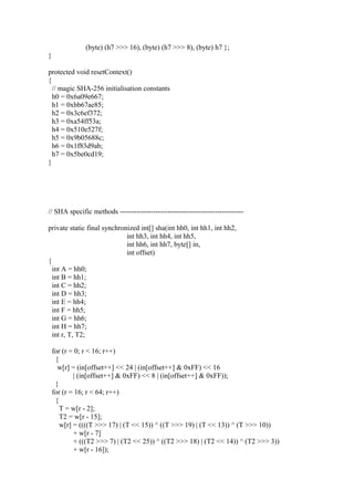 (byte) (h7 >>> 16), (byte) (h7 >>> 8), (byte) h7 };
}
protected void resetContext()
{
// magic SHA-256 initialisation constants
h0 = 0x6a09e667;
h1 = 0xbb67ae85;
h2 = 0x3c6ef372;
h3 = 0xa54ff53a;
h4 = 0x510e527f;
h5 = 0x9b05688c;
h6 = 0x1f83d9ab;
h7 = 0x5be0cd19;
}
// SHA specific methods ----------------------------------------------------
private static final synchronized int[] sha(int hh0, int hh1, int hh2,
int hh3, int hh4, int hh5,
int hh6, int hh7, byte[] in,
int offset)
{
int A = hh0;
int B = hh1;
int C = hh2;
int D = hh3;
int E = hh4;
int F = hh5;
int G = hh6;
int H = hh7;
int r, T, T2;
for (r = 0; r < 16; r++)
{
w[r] = (in[offset++] << 24 | (in[offset++] & 0xFF) << 16
| (in[offset++] & 0xFF) << 8 | (in[offset++] & 0xFF));
}
for (r = 16; r < 64; r++)
{
T = w[r - 2];
T2 = w[r - 15];
w[r] = ((((T >>> 17) | (T << 15)) ^ ((T >>> 19) | (T << 13)) ^ (T >>> 10))
+ w[r - 7]
+ (((T2 >>> 7) | (T2 << 25)) ^ ((T2 >>> 18) | (T2 << 14)) ^ (T2 >>> 3))
+ w[r - 16]);
 