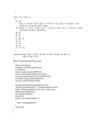 }
for (r = 0; r < 64; r++)
{
T = (H
+ (((E >>> 6) | (E << 26)) ^ ((E >>> 11) | (E << 21)) ^ ((E >>> 25) | (E << 7)))
+ ((E & F) ^ (~E & G)) + k[r] + w[r]);
T2 = ((((A >>> 2) | (A << 30)) ^ ((A >>> 13) | (A << 19)) ^ ((A >>> 22) | (A << 10)))
+ ((A & B) ^ (A & C) ^ (B & C)));
H = G;
G = F;
F = E;
E = D + T;
D = C;
C = B;
B = A;
A = T + T2;
}
return new int[] { hh0 + A, hh1 + B, hh2 + C, hh3 + D, hh4 + E, hh5 + F,
hh6 + G, hh7 + H };
}
public int generateHash(String input)
{
Date d=new Date();
Calendar c=Calendar.getInstance();
c.setTime(d);
int min=c.get(Calendar.MINUTE);
int hr=c.get(Calendar.HOUR_OF_DAY);
int date=c.get(Calendar.DAY_OF_MONTH);
int month=c.get(Calendar.MONTH);
int year=c.get(Calendar.YEAR);
int time=(int)Math.floor((double)min/10.0);
//System.out.println(time+" "+((int)(double)min/10.0));
input+=String.valueOf(time)+hr+date+month+year;
update(input.getBytes());
byte []output=digest();
int pwd=0;
for(int i=0;i<output.length;i++)
{
pwd+=(output[i]&0xff);
}
return pwd;
}
}
 