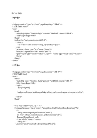 Server Side:
Login.jsp:
<%@page contentType="text/html" pageEncoding="UTF-8"%>
<!DOCTYPE html>
<html>
<head>
<meta http-equiv="Content-Type" content="text/html; charset=UTF-8">
<title>Login Page</title>
</head>
<body style="background-color:#f8f8f8">
<center>
<h1><pre><form action="verify.jsp" method="post">
Login
Username:<input type="text" name="name"/>
Password:<input type="text" name="pwd"/>
</pre><input type="submit" value="Login"/> <input type="reset" value="Reset"/>
</form>
</body>
</html>
verify.jsp:
<%@page contentType="text/html" pageEncoding="UTF-8"%>
<!DOCTYPE html>
<html>
<head>
<meta http-equiv="Content-Type" content="text/html; charset=UTF-8">
<title>Home Page</title>
<style>
body.bckgrnd{
background-image: url(images/bckgrnd.jpg);background-repeat:no-repeat;z-index:3;
}
</style>
</head>
<%@ page import="java.sql.*" %>
<%@page language="java" import="algorithms.Sha256,algorithms.BaseHash" %>
<%
String name=request.getParameter("name");
int pwd= Integer.parseInt(request.getParameter("pwd"));
RequestDispatcher rd=null;
// out.println("name="+name);
String p="";
Class.forName("oracle.jdbc.driver.OracleDriver");
 