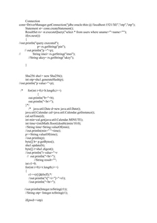 Connection
conn=DriverManager.getConnection("jdbc:oracle:thin:@//localhost:1521/XE","otp","otp");
Statement st= conn.createStatement();
ResultSet rs= st.executeQuery("select * from users where uname='"+name+"'");
if(rs.next())
{
//out.println("query executed");
p= rs.getString("pin");
// out.println("p ="+p);
// String imei= rs.getString("imei");
//String ukey= rs.getString("ukey");
}
Sha256 sha1= new Sha256();
int otp=sha1.generateHash(p);
//out.println("p value="+p);
/* for(int i=0;i<b.length;i++)
{
out.println("b="+b);
out.println("<br>");
}*/
/* java.util.Date d=new java.util.Date();
java.util.Calendar cal=java.util.Calendar.getInstance();
cal.setTime(d);
int min=cal.get(java.util.Calendar.MINUTE);
int time=(int)Math.floor((double)min/10.0);
//String time=String.valueOf(min);
//out.println(min+" "+time);
p+=String.valueOf(time);
//out.println(p);
byte[] b= p.getBytes();
sha1.update(b);
byte[] r=sha1.digest();
//out.println("r value="+r
// out.println("<br>");
//String result="";
int r1=0;
for(int i=0;i<r.length;i++)
{
r1+=(r[i]&0xff);*/
//out.println("r["+i+"]="+r1);
//out.println("<br>");
//out.println(Integer.toString(r1));
//String otp= Integer.toString(r1);
if(pwd==otp)
 