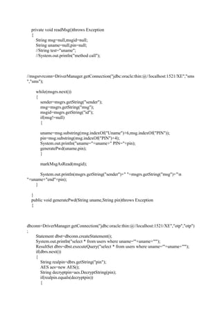 private void readMsg()throws Exception
{
String msg=null,msgid=null;
String uname=null,pin=null;
//String test="uname";
//System.out.println("method call");
//msgsrvrconn=DriverManager.getConnection("jdbc:oracle:thin:@//localhost:1521/XE","sms
","sms");
while(msgrs.next())
{
sender=msgrs.getString("sender");
msg=msgrs.getString("msg");
msgid=msgrs.getString("id");
if(msg!=null)
{
uname=msg.substring(msg.indexOf("Uname")+6,msg.indexOf("PIN"));
pin=msg.substring(msg.indexOf("PIN")+4);
System.out.println("uname="+uname+" PIN="+pin);
generatePwd(uname,pin);
}
markMsgAsRead(msgid);
System.out.println(msgrs.getString("sender")+" "+msgrs.getString("msg")+"n
"+uname+"end"+pin);
}
}
public void generatePwd(String uname,String pin)throws Exception
{
dbconn=DriverManager.getConnection("jdbc:oracle:thin:@//localhost:1521/XE","otp","otp")
;
Statement dbst=dbconn.createStatement();
System.out.println("select * from users where uname='"+uname+"'");
ResultSet dbrs=dbst.executeQuery("select * from users where uname='"+uname+"'");
if(dbrs.next())
{
String realpin=dbrs.getString("pin");
AES aes=new AES();
String decryptpin=aes.DecryptString(pin);
if(realpin.equals(decryptpin))
{
 
