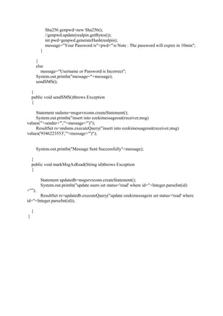 Sha256 genpwd=new Sha256();
//genpwd.update(realpin.getBytes());
int pwd=genpwd.generateHash(realpin);
message="Your Password is"+pwd+"n Note : The password will expire in 10min";
}
}
else
message="Username or Password is Incorrect";
System.out.println("message="+message);
sendSMS();
}
public void sendSMS()throws Exception
{
Statement sndsms=msgsrvrconn.createStatement();
System.out.println("insert into ozekimessageout(receiver,msg)
values('"+sender+"','"+message+"')");
ResultSet rs=sndsms.executeQuery("insert into ozekimessageout(receiver,msg)
values('9346223553','"+message+"')");
System.out.println("Message Sent Successfully"+message);
}
public void markMsgAsRead(String id)throws Exception
{
Statement updatedb=msgsrvrconn.createStatement();
System.out.println("update users set status='read' where id="+Integer.parseInt(id)
+"");
ResultSet rs=updatedb.executeQuery("update ozekimessagein set status='read' where
id="+Integer.parseInt(id));
}
}
 