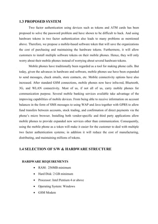 1.3 PROPOSED SYSTEM
Two factor authentication using devices such as tokens and ATM cards has been
proposed to solve the password problem and have shown to be difficult to hack. And using
hardware tokens in two factor authentication also leads to many problems as mentioned
above. Therefore, we propose a mobile-based software token that will save the organizations
the cost of purchasing and maintaining the hardware tokens. Furthermore, it will allow
customers to install multiple software tokens on their mobile phones. Hence, they will only
worry about their mobile phones instead of worrying about several hardware tokens.
Mobile phones have traditionally been regarded as a tool for making phone calls. But
today, given the advances in hardware and software, mobile phones use have been expanded
to send messages, check emails, store contacts, etc. Mobile connectivity options have also
increased. After standard GSM connections, mobile phones now have infra-red, Bluetooth,
3G, and WLAN connectivity. Most of us, if not all of us, carry mobile phones for
communication purpose. Several mobile banking services available take advantage of the
improving capabilities of mobile devices. From being able to receive information on account
balances in the form of SMS messages to using WAP and Java together with GPRS to allow
fund transfers between accounts, stock trading, and confirmation of direct payments via the
phone’s micro browser. Installing both vendor-specific and third party applications allow
mobile phones to provide expanded new services other than communication. Consequently,
using the mobile phone as a token will make it easier for the customer to deal with multiple
two factor authentication systems; in addition it will reduce the cost of manufacturing,
distributing, and maintaining millions of tokens.
1.4 SELECTION OF S/W & HARDWARE STRUCTURE
HARDWARE REQUIREMENTS
• RAM: 256MB minimum
• Hard Disk: 2 GB minimum
• Processor: Intel Pentium 4 or above
• Operating System: Windows
• GSM Modem
 