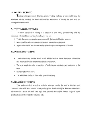 5. SYSTEM TESTING
Testing is the process of detection errors. Testing performs a very quality role for
assurance and for ensuring the ability of software. The results of testing are used latter on
during maintenance also.
5.1 TESTING OBJECTIVES
The main objective of testing is to uncover a host error, systematically and the
minimum effort and time starting formally, we can say
1. Test is the process executing a program with the intent of finding an error.
2. A successful test is one that uncovers as ad yet undiscovered error.
3. A good test case is one that has a high probability of finding errors, if it exits.
5.1.1 WHITE BOX TESTING
• This is unit testing method where is unit will be taken at a time and tested thoroughly
at a statement level to find the maximum level errors.
• We have tested step wise every piece of code, taking care that every statement in the
code
• Is executed at least once.
• The white box testing is also called glass box testing.
5.1.2 BLACK BOX TESTING
This testing method a models a single unit and checks the unit at interface and
communication with other models rather getting g into details levels[24]. Here the model will
be treated as a black box that take input and generates the output. Output of given input
combinations are forwarded to other models.
 