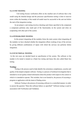 5.1.3 UNIT TESTING
Unit testing focuses verification effort on the smallest unit of software that is the
model using the detailed design and the processes specifications testing is done to uncover
errors within the boundary of the model all model must be successful in the unit test before
the start of the integration testing.
In our project s unit testing involves checking each future specified in the component
a component performs only small part of the functionality on the system and relies on
cooperating with other part of the system.
5.1.4 INTEGRATION TESTING
In this project integrating all the modules forms the main system when integrating all
the modules we have checked whether the integration effects working of any of the services
by giving different combinations of inputs with which the services run perfectly before
integration.
5.1.5 FUNCTIONAL TESTING
In this test cases are decided based on specification of the system. The software or the
module to be tested is treated as a black box testing and hence this also called black box
testing.
Testing:
Testing is the process used to help identify the correctness completeness, security and
quality of developed computer software. Testing is a process of technical investigation that is
intended to reveal quality-related information about the product with respect to the context in
which it is intended to operate. This includes, but is not limited to, the process of executing a
program or application with the intent of finding errors.
Software Testing is the process of executing software in a controlled manner; in order
to answer the question “Does this software behave as specified?” Software testing is used in
association with Verification and Validation.
 