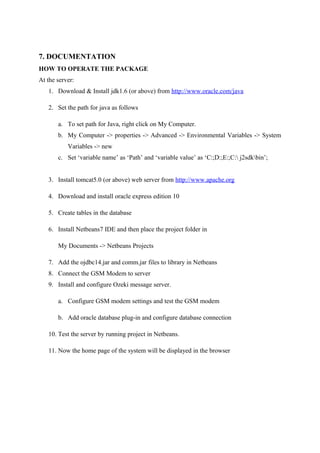 7. DOCUMENTATION
HOW TO OPERATE THE PACKAGE
At the server:
1. Download & Install jdk1.6 (or above) from http://www.oracle.com/java
2. Set the path for java as follows
a. To set path for Java, right click on My Computer.
b. My Computer -> properties -> Advanced -> Environmental Variables -> System
Variables -> new
c. Set ‘variable name’ as ‘Path’ and ‘variable value’ as ‘C:;D:;E:;C: j2sdkbin’;
3. Install tomcat5.0 (or above) web server from http://www.apache.org
4. Download and install oracle express edition 10
5. Create tables in the database
6. Install Netbeans7 IDE and then place the project folder in
My Documents -> Netbeans Projects
7. Add the ojdbc14.jar and comm.jar files to library in Netbeans
8. Connect the GSM Modem to server
9. Install and configure Ozeki message server.
a. Configure GSM modem settings and test the GSM modem
b. Add oracle database plug-in and configure database connection
10. Test the server by running project in Netbeans.
11. Now the home page of the system will be displayed in the browser
 