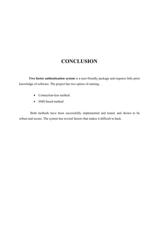 CONCLUSION
Two factor authentication system is a user-friendly package and requires little prior
knowledge of software. The project has two option of running,
• Connection-less method
• SMS based method
Both methods have been successfully implemented and tested, and shown to be
robust and secure. The system has several factors that makes it difficult to hack.
 