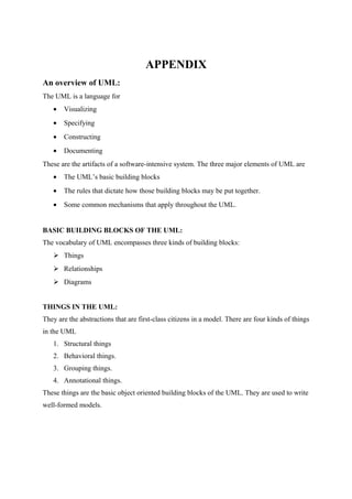 APPENDIX
An overview of UML:
The UML is a language for
• Visualizing
• Specifying
• Constructing
• Documenting
These are the artifacts of a software-intensive system. The three major elements of UML are
• The UML’s basic building blocks
• The rules that dictate how those building blocks may be put together.
• Some common mechanisms that apply throughout the UML.
BASIC BUILDING BLOCKS OF THE UML:
The vocabulary of UML encompasses three kinds of building blocks:
 Things
 Relationships
 Diagrams
THINGS IN THE UML:
They are the abstractions that are first-class citizens in a model. There are four kinds of things
in the UML
1. Structural things
2. Behavioral things.
3. Grouping things.
4. Annotational things.
These things are the basic object oriented building blocks of the UML. They are used to write
well-formed models.
 