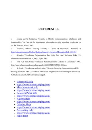 REFERENCES
o Jøsang and G. Sanderud, “Security in Mobile Communications: Challenges and
Opportunities,” in Proc. of the Australasian information security workshop conference on
ACSW frontiers, 43-48, 2003.
o Medrano, “Online Banking Security – Layers of Protection,” Available at
http://ezinearticles.com/?Online-Banking-Security---Layers-of-Protection&id=1353184
o Schneier, “Two-Factor Authentication: Too Little, Too Late,” in Inside Risks 178,
Communications of the ACM, 48(4), April 2005.
o Ilett, “US Bank Gives Two-Factor Authentication to Millions of Customers,” 2005.
http://www.silicon.com/financialservices/0,3800010322,39153981,00.htm.
o de Borde, “Two-Factor Authentication,” Siemens Enterprise Communications UK-
Security Solutions, 2008. Available at http://www.insight.co.uk/files/whitepapers/Twofactor
%20authentication%20(White%20paper).pdf.
• Homework Help
• https://www.homeworkping.com/
• Math homework help
• https://www.homeworkping.com/
• Research Paper help
• https://www.homeworkping.com/
• Algebra Help
• https://www.homeworkping.com/
• Calculus Help
• https://www.homeworkping.com/
• Accounting help
• https://www.homeworkping.com/
• Paper Help
 