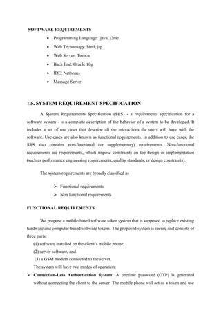 SOFTWARE REQUIREMENTS
• Programming Language: java, j2me
• Web Technology: html, jsp
• Web Server: Tomcat
• Back End: Oracle 10g
• IDE: Netbeans
• Message Server
1.5. SYSTEM REQUIREMENT SPECIFICATION
A System Requirements Specification (SRS) - a requirements specification for a
software system - is a complete description of the behavior of a system to be developed. It
includes a set of use cases that describe all the interactions the users will have with the
software. Use cases are also known as functional requirements. In addition to use cases, the
SRS also contains non-functional (or supplementary) requirements. Non-functional
requirements are requirements, which impose constraints on the design or implementation
(such as performance engineering requirements, quality standards, or design constraints).
The system requirements are broadly classified as
 Functional requirements
 Non functional requirements
FUNCTIONAL REQUIREMENTS
We propose a mobile-based software token system that is supposed to replace existing
hardware and computer-based software tokens. The proposed system is secure and consists of
three parts:
(1) software installed on the client’s mobile phone,
(2) server software, and
(3) a GSM modem connected to the server.
The system will have two modes of operation:
 Connection-Less Authentication System: A onetime password (OTP) is generated
without connecting the client to the server. The mobile phone will act as a token and use
 
