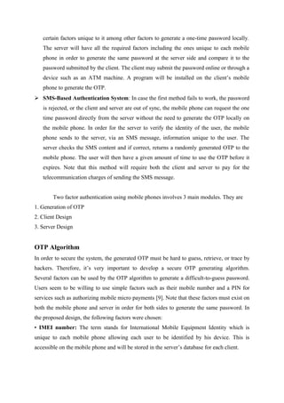 certain factors unique to it among other factors to generate a one-time password locally.
The server will have all the required factors including the ones unique to each mobile
phone in order to generate the same password at the server side and compare it to the
password submitted by the client. The client may submit the password online or through a
device such as an ATM machine. A program will be installed on the client’s mobile
phone to generate the OTP.
 SMS-Based Authentication System: In case the first method fails to work, the password
is rejected, or the client and server are out of sync, the mobile phone can request the one
time password directly from the server without the need to generate the OTP locally on
the mobile phone. In order for the server to verify the identity of the user, the mobile
phone sends to the server, via an SMS message, information unique to the user. The
server checks the SMS content and if correct, returns a randomly generated OTP to the
mobile phone. The user will then have a given amount of time to use the OTP before it
expires. Note that this method will require both the client and server to pay for the
telecommunication charges of sending the SMS message.
Two factor authentication using mobile phones involves 3 main modules. They are
1. Generation of OTP
2. Client Design
3. Server Design
OTP Algorithm
In order to secure the system, the generated OTP must be hard to guess, retrieve, or trace by
hackers. Therefore, it’s very important to develop a secure OTP generating algorithm.
Several factors can be used by the OTP algorithm to generate a difficult-to-guess password.
Users seem to be willing to use simple factors such as their mobile number and a PIN for
services such as authorizing mobile micro payments [9]. Note that these factors must exist on
both the mobile phone and server in order for both sides to generate the same password. In
the proposed design, the following factors were chosen:
• IMEI number: The term stands for International Mobile Equipment Identity which is
unique to each mobile phone allowing each user to be identified by his device. This is
accessible on the mobile phone and will be stored in the server’s database for each client.
 