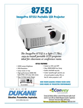 8755J
          ImagePro 8755J Portable LCD Projector




                  The ImagePro 8755J is a light (7.7lbs),
                   easy-to-install portable LCD projector
                  ideal for classroom or conference room.
                                          8755J FEATURES
          • 2200 Lumens Brightness                   • Instant on ON and OFF
          • XGA Resolution                           • New 3000/6000 hour lamp
          • Lamp access on top                       • Built-in Anti-theft security
          • High performance (5000 HR)               • Audio "passthrough" permits use
            hybrid filter with easy side access        of sound system to play CDs on
          • New 16 Watt Audio Output                   the PC when projector is off


                                                  NEW FRONT-LOADING HYBRID FILTER GIVES
                  Filter life 5000 HRS            5000 HOURS OF PROJECTOR PERFORMANCE

  T H E   A L L     N E W


                                                       Convey by Dukane delivers control of classroom audio visual
Education. Presentation. Inspiration.                  assets in sync with our Student Response System. Experience
          www.dukcorp.com                                        tomorrow's classroom today with Convey.
                                                      Visit www.conveyclassrooms.com. Call Dukane: 800-265-2141
 