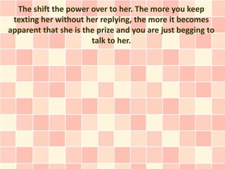 The shift the power over to her. The more you keep
 texting her without her replying, the more it becomes
apparent that she is the prize and you are just begging to
                       talk to her.
 