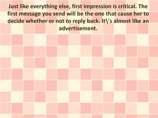 Just like everything else, first impression is critical. The
first message you send will be the one that cause her to
decide whether or not to reply back. It's almost like an
                      advertisement.
 
