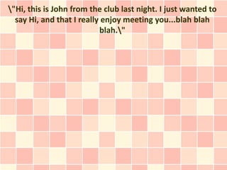 "Hi, this is John from the club last night. I just wanted to
  say Hi, and that I really enjoy meeting you...blah blah
                           blah."
 