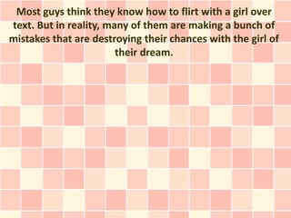 Most guys think they know how to flirt with a girl over
text. But in reality, many of them are making a bunch of
mistakes that are destroying their chances with the girl of
                        their dream.
 