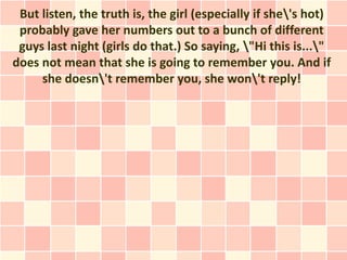 But listen, the truth is, the girl (especially if she's hot)
 probably gave her numbers out to a bunch of different
 guys last night (girls do that.) So saying, "Hi this is..."
does not mean that she is going to remember you. And if
     she doesn't remember you, she won't reply!
 