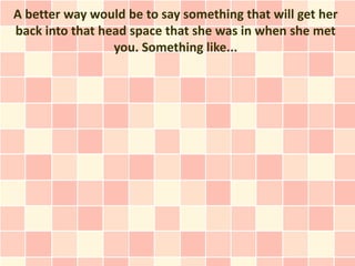 A better way would be to say something that will get her
back into that head space that she was in when she met
                 you. Something like...
 