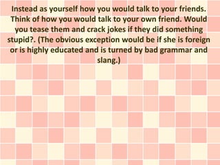 Instead as yourself how you would talk to your friends.
 Think of how you would talk to your own friend. Would
  you tease them and crack jokes if they did something
stupid?. (The obvious exception would be if she is foreign
 or is highly educated and is turned by bad grammar and
                          slang.)
 