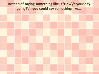 Instead of saying something like, "How's your day
      going?", you could say something like...
 
