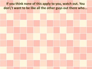 If you think none of this apply to you, watch out. You
don't want to be like all the other guys out there who...
 