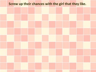 Screw up their chances with the girl that they like.
 